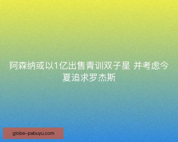 阿森纳或以1亿出售青训双子星 并考虑今夏追求罗杰斯