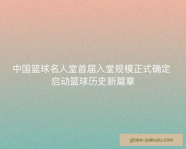 中国篮球名人堂首届入堂规模正式确定 启动篮球历史新篇章