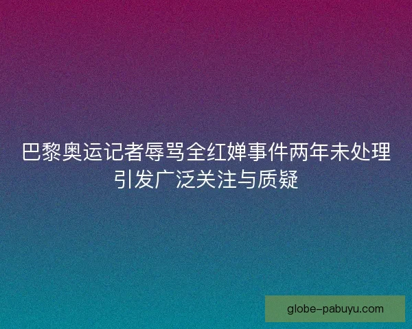 巴黎奥运记者辱骂全红婵事件两年未处理引发广泛关注与质疑