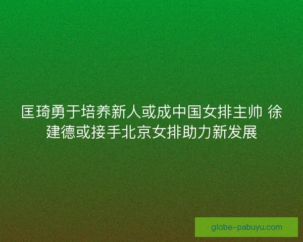 匡琦勇于培养新人或成中国女排主帅 徐建德或接手北京女排助力新发展